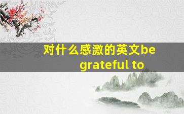 对什么感激的英文be grateful to